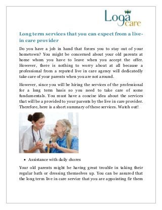 Long term services that you can expect from a live-
in care provider
Do you have a job in hand that forces you to stay out of your
hometown? You might be concerned about your old parents at
home whom you have to leave when you accept the offer.
However, there is nothing to worry about at all because a
professional from a reputed live in care agency will dedicatedly
take care of your parents when you are not around.
However, since you will be hiring the services of the professional
for a long term basis so you need to take care of some
fundamentals. You must have a concise idea about the services
that will be a provided to your parents by the live in care provider.
Therefore, here is a short summary of these services. Watch out!
 Assistance with daily chores
Your old parents might be having great trouble in taking their
regular bath or dressing themselves up. You can be assured that
the long term live in care service that you are appointing fir them
 