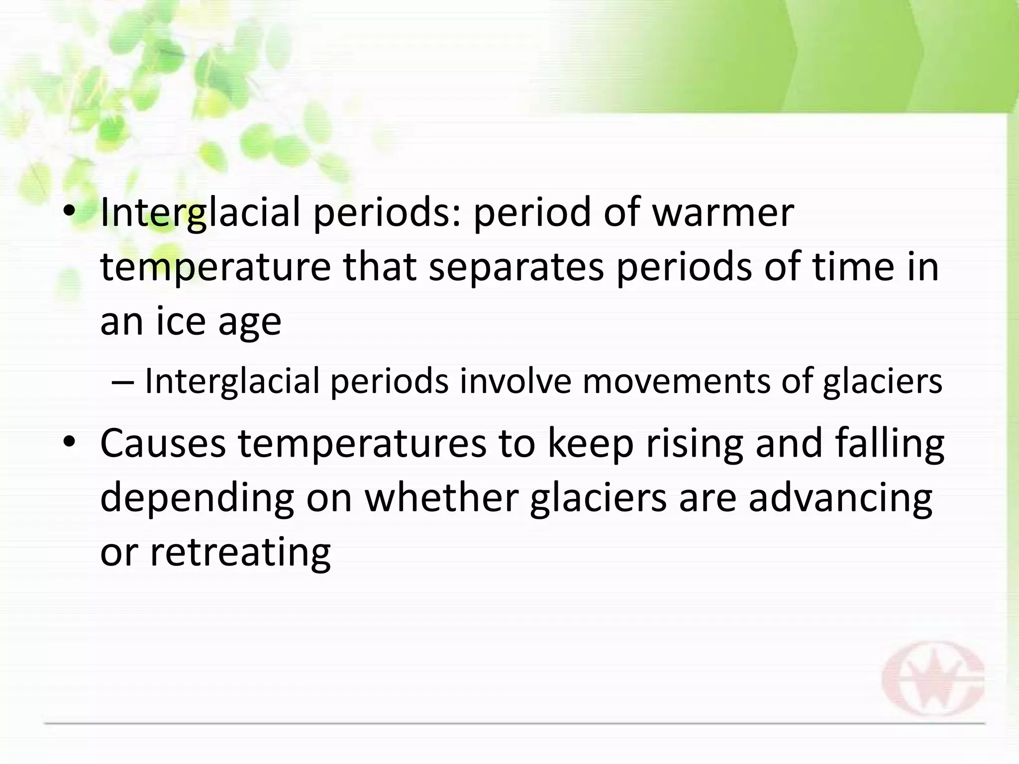 Interglacial periods: period of warmer temperature that separates periods of time in an ice ageInterglacial periods involve movements of glaciersCauses temperatures to keep rising and falling depending on whether glaciers are advancing or retreating