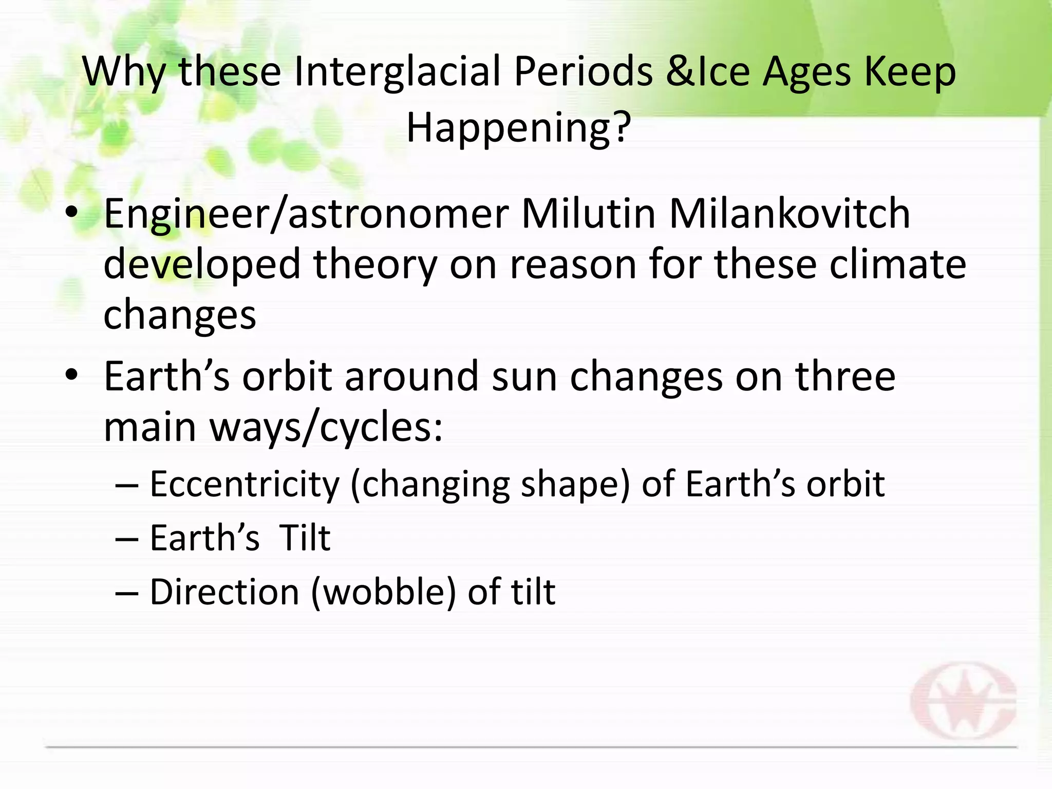 Why these Interglacial Periods &Ice Ages Keep Happening? Engineer/astronomer Milutin Milankovitch developed theory on reason for these climate changes Earth’s orbit around sun changes on three main ways/cycles:Eccentricity (changing shape) of Earth’s orbitEarth’s  TiltDirection (wobble) of tilt