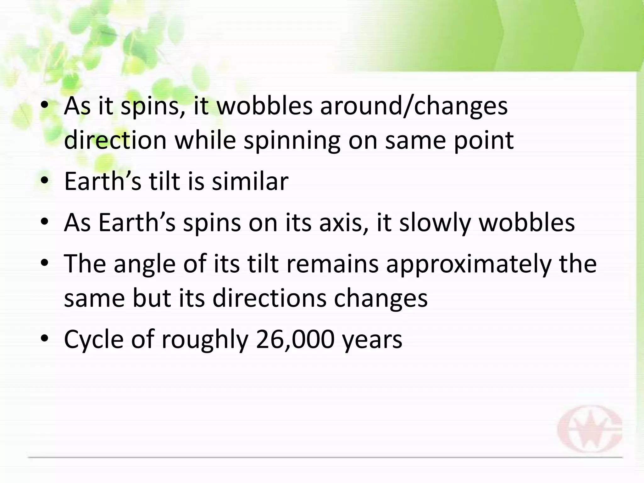 As it spins, it wobbles around/changes direction while spinning on same pointEarth’s tilt is similarAs Earth’s spins on its axis, it slowly wobblesThe angle of its tilt remains approximately the same but its directions changesCycle of roughly 26,000 years