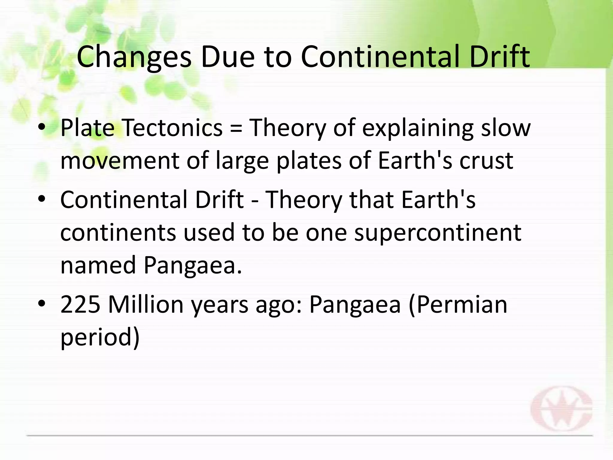 Plate Tectonics = Theory of explaining slow movement of large plates of Earth's crustContinental Drift - Theory that Earth's continents used to be one supercontinent named Pangaea.225 Million years ago: Pangaea (Permian period)Changes Due to Continental Drift