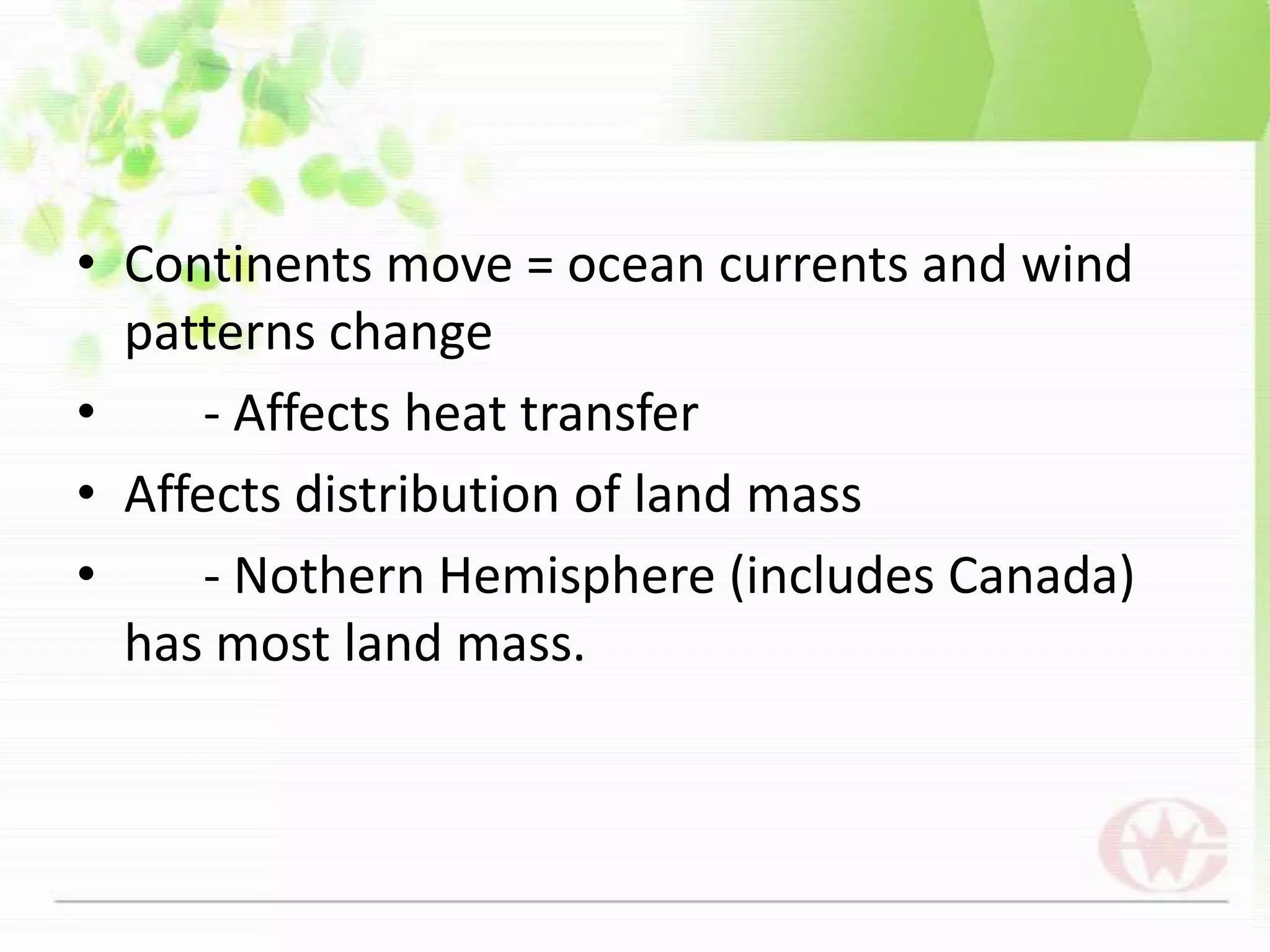 Continents move = ocean currents and wind patterns change	- Affects heat transferAffects distribution of land mass	- Nothern Hemisphere (includes Canada) has most land mass.