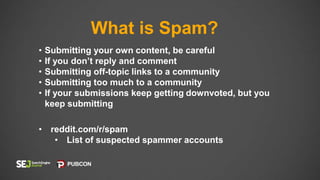 What is Spam?
• Submitting your own content, be careful
• If you don’t reply and comment
• Submitting off-topic links to a community
• Submitting too much to a community
• If your submissions keep getting downvoted, but you
keep submitting
• reddit.com/r/spam
• List of suspected spammer accounts
 