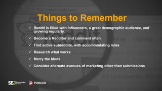 Things to Remember
 Reddit is filled with Influencers, a great demographic audience, and
growing regularly.
 Become a Redditor and comment often
 Find active subreddits, with accommodating rules
 Research what works
 Marry the Mods
 Consider alternate avenues of marketing other than submissions
 