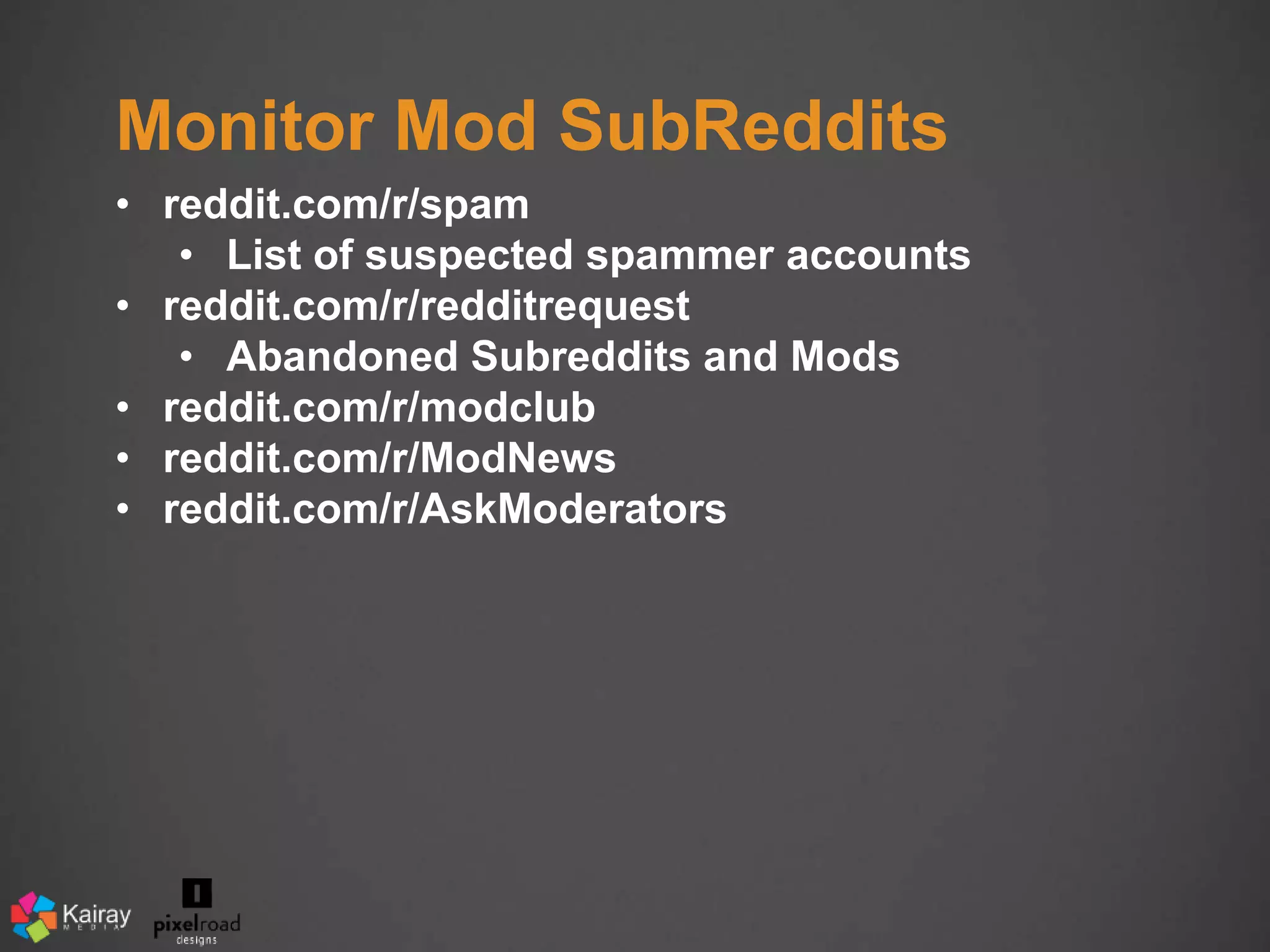 Monitor Mod SubReddits 
• reddit.com/r/spam 
• List of suspected spammer accounts 
• reddit.com/r/redditrequest 
• Abandoned Subreddits and Mods 
• reddit.com/r/modclub 
• reddit.com/r/ModNews 
• reddit.com/r/AskModerators 
 
