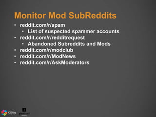 Monitor Mod SubReddits 
• reddit.com/r/spam 
• List of suspected spammer accounts 
• reddit.com/r/redditrequest 
• Abandoned Subreddits and Mods 
• reddit.com/r/modclub 
• reddit.com/r/ModNews 
• reddit.com/r/AskModerators 
 