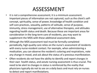 ASSESSMENT
• it is not a comprehensive assessment; it is a minimum assessment.
Important pieces of information are not captured, such as the client's self-
concept, spirituality, sense of power, knowledge of health condition and
self-care practices, sexuality, patterns of solitude, sense of purpose,
immunity, stress management, use of alternative therapies, and attitudes
regarding health status and death. Because these are important areas for
consideration in the long-term care of residents, you may want to
supplement the MDS with these additional assessment data.
• Although the MDS assessment tool must be formally completed
periodically, high-quality care relies on the nurse's assessment of residents
with every nurse-resident contact. For example, when administering a
medication, you can observe the resident's coloring and respirations, note
any change in mood, and ask about the status of a previous manifestation.
• Often residents do not have the ability to identify and report changes in
their own health status, and astute nursing assessment is thus crucial. The
need to be alert to changes in status is reinforced by the reality that
physicians typically do not to see on a daily basis and must rely on nurses
to detect and report manifestations.
 