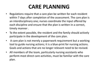 CARE PLANNING
• Regulations require that a care plan be written for each resident
within 7 days after completion of the assessment. The care plan is
an interdisciplinary one; nurses coordinate the input offered by
each discipline and ensure that the plan is written in a correct,
timely manner .
• To the extent possible, the resident and the family should actively
participate in the development of the care plan.
• A care plan is not merely a paperwork requirement but a working
tool to guide nursing actions; it is a blue-print for nursing actions.
Goals and actions that are no longer relevant need to be revised.
• All members of the team, particularly nursing assistants who
perform most direct care activities, must be familiar with the care
plan.
 