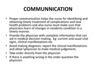 COMMUNNICATION
• Proper communication helps the nurse for identifying and
obtaining timely treatment of complications and new
health problems and also nurse must make sure that
physicians learn of changes in residents condition in a
timely manner.
• Provide the physician with complete information that can
aid in medical decision making. Eg: current and usual vital
signs, clinical manifestations etc
• Avoid making diagnosis. report the clinical manifestations
and allow physician to make medical judgement.
• Take order directly from the physician
• If there is anything wrong in the order question the
physician.
 