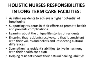 HOLISTIC NURSES RESPONSIBILITIES
IN LONG TERM CARE FACILITIES:
• Assisting residents to achieve a higher potential of
functioning
• Supporting residents in their efforts to promote health
and prevents complications
• Learning about the unique life stories of residents
• Ensuring that residents receive care that is consistent
with their values and beliefs and respecting cultural
differences
• Strengthening resident’s abilities to live in harmony
with their health condition
• Helping residents boost their natural healing abilities
 