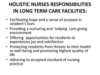 HOLISTIC NURSES RESPONSIBILITIES
IN LONG TERM CARE FACILITIES:
• Facilitating hope and a sense of purpose in
resident’s lives
• Providing a nurturing and helping care giving
environment
• Offering opportunities for residents to
experiences joy and satisfaction
• Protecting residents from threats to their health
or well-being and promoting highest quality of
life
• Adhering to accepted standard of nursing
practice
 