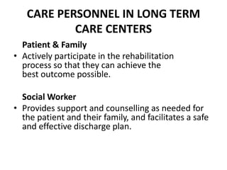 CARE PERSONNEL IN LONG TERM
CARE CENTERS
Patient & Family
• Actively participate in the rehabilitation
process so that they can achieve the
best outcome possible.
Social Worker
• Provides support and counselling as needed for
the patient and their family, and facilitates a safe
and effective discharge plan.
 