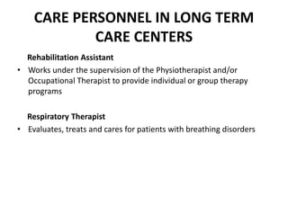CARE PERSONNEL IN LONG TERM
CARE CENTERS
Rehabilitation Assistant
• Works under the supervision of the Physiotherapist and/or
Occupational Therapist to provide individual or group therapy
programs
Respiratory Therapist
• Evaluates, treats and cares for patients with breathing disorders
 