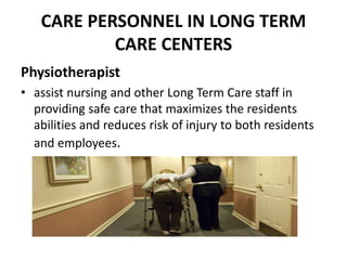 CARE PERSONNEL IN LONG TERM
CARE CENTERS
Physiotherapist
• assist nursing and other Long Term Care staff in
providing safe care that maximizes the residents
abilities and reduces risk of injury to both residents
and employees.
 