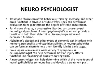 NEURO PSYCHOLOGIST
• Traumatic stroke can affect behaviour, thinking, memory, and other
brain functions in obvious or subtle ways. They can perform an
evaluation to help determine the degree of stroke impairment.
• Parkinson’s disease, a progressive disorder, can cause several
neurological problems. A neuropsychologist’s exam can provide a
baseline to help them determine disease progression and
decreased function.
• Alzheimer’s disease and other types of dementia can interfere with
memory, personality, and cognitive abilities. A neuropsychologist
can perform an exam to help them identify it in its early stage.
• brain injuries can cause a wide variety of symptoms. A
neuropsychologist can help determine how an injury affects
functions like reasoning or problem-solving skills.
• A neuropsychologist can help determine which of the many types of
learning disabilities someone has and develop a treatment plan.
 