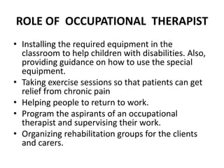ROLE OF OCCUPATIONAL THERAPIST
• Installing the required equipment in the
classroom to help children with disabilities. Also,
providing guidance on how to use the special
equipment.
• Taking exercise sessions so that patients can get
relief from chronic pain
• Helping people to return to work.
• Program the aspirants of an occupational
therapist and supervising their work.
• Organizing rehabilitation groups for the clients
and carers.
 