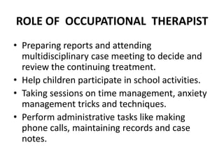 ROLE OF OCCUPATIONAL THERAPIST
• Preparing reports and attending
multidisciplinary case meeting to decide and
review the continuing treatment.
• Help children participate in school activities.
• Taking sessions on time management, anxiety
management tricks and techniques.
• Perform administrative tasks like making
phone calls, maintaining records and case
notes.
 