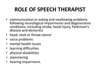 ROLE OF SPEECH THERAPIST
• communication or eating and swallowing problems
following neurological impairments and degenerative
conditions, including stroke, head injury, Parkinson's
disease and dementia
• head, neck or throat cancer
• voice problems
• mental health issues
• learning difficulties
• physical disabilities
• stammering
• hearing impairment.
 