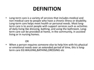 DEFINITION
• Long-term care is a variety of services that includes medical and
non-medical care to people who have a chronic illness or disability.
Long-term care helps meet health or personal needs. Most long-
term care is to assist people with support services such as activities
of daily living like dressing, bathing, and using the bathroom. Long-
term care can be provided at home, in the community, in assisted
living or in nursing homes.
OR
• When a person requires someone else to help him with his physical
or emotional needs over an extended period of time, this is long-
term care EG:WALKING,BATHING,DRESSING etc
 