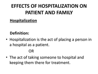 EFFECTS OF HOSPITALIZATION ON
PATIENT AND FAMILY
Hospitalization
Definition:
• Hospitalization is the act of placing a person in
a hospital as a patient.
OR
• The act of taking someone to hospital and
keeping them there for treatment.
 