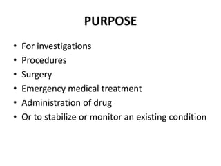 PURPOSE
• For investigations
• Procedures
• Surgery
• Emergency medical treatment
• Administration of drug
• Or to stabilize or monitor an existing condition
 
