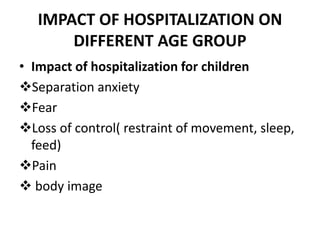 IMPACT OF HOSPITALIZATION ON
DIFFERENT AGE GROUP
• Impact of hospitalization for children
Separation anxiety
Fear
Loss of control( restraint of movement, sleep,
feed)
Pain
 body image
 