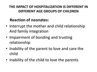 THE IMPACT OF HOSPITALIZATION IS DIFFERENT IN
DIFFERENT AGE GROUPS OF CHILDREN
Reaction of neonates:
• Interrupt the mother and child relationship
And family integration
• Impairment of bonding and trusting
relationship
• Inability of the parent to love and care the
child
• Inability of the child to love the parents
 