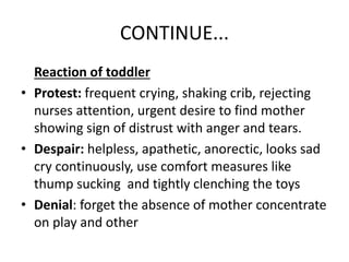 CONTINUE...
Reaction of toddler
• Protest: frequent crying, shaking crib, rejecting
nurses attention, urgent desire to find mother
showing sign of distrust with anger and tears.
• Despair: helpless, apathetic, anorectic, looks sad
cry continuously, use comfort measures like
thump sucking and tightly clenching the toys
• Denial: forget the absence of mother concentrate
on play and other
 