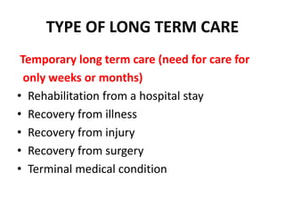 TYPE OF LONG TERM CARE
Temporary long term care (need for care for
only weeks or months)
• Rehabilitation from a hospital stay
• Recovery from illness
• Recovery from injury
• Recovery from surgery
• Terminal medical condition
 