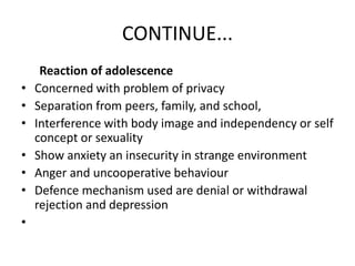 CONTINUE...
Reaction of adolescence
• Concerned with problem of privacy
• Separation from peers, family, and school,
• Interference with body image and independency or self
concept or sexuality
• Show anxiety an insecurity in strange environment
• Anger and uncooperative behaviour
• Defence mechanism used are denial or withdrawal
rejection and depression
•
 
