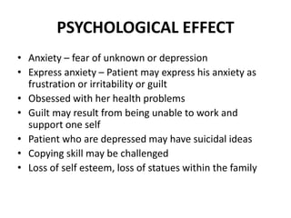 PSYCHOLOGICAL EFFECT
• Anxiety – fear of unknown or depression
• Express anxiety – Patient may express his anxiety as
frustration or irritability or guilt
• Obsessed with her health problems
• Guilt may result from being unable to work and
support one self
• Patient who are depressed may have suicidal ideas
• Copying skill may be challenged
• Loss of self esteem, loss of statues within the family
 