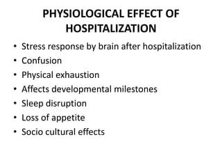 PHYSIOLOGICAL EFFECT OF
HOSPITALIZATION
• Stress response by brain after hospitalization
• Confusion
• Physical exhaustion
• Affects developmental milestones
• Sleep disruption
• Loss of appetite
• Socio cultural effects
 