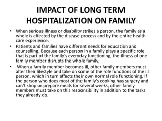 IMPACT OF LONG TERM
HOSPITALIZATION ON FAMILY
• When serious illness or disability strikes a person, the family as a
whole is affected by the disease process and by the entire health
care experience.
• Patients and families have different needs for education and
counselling. Because each person in a family plays a specific role
that is part of the family’s everyday functioning, the illness of one
family member disrupts the whole family.
• When a family member becomes ill, other family members must
alter their lifestyle and take on some of the role functions of the ill
person, which in turn affects their own normal role functioning. If
the person who does most of the family’s cooking has surgery and
can’t shop or prepare meals for several weeks, other family
members must take on this responsibility in addition to the tasks
they already do.
 