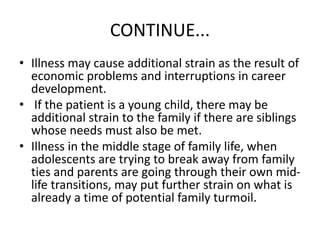 CONTINUE...
• Illness may cause additional strain as the result of
economic problems and interruptions in career
development.
• If the patient is a young child, there may be
additional strain to the family if there are siblings
whose needs must also be met.
• Illness in the middle stage of family life, when
adolescents are trying to break away from family
ties and parents are going through their own mid-
life transitions, may put further strain on what is
already a time of potential family turmoil.
 