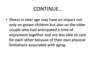 CONTINUE..
• Illness in later age may have an impact not
only on grown children but also on the older
couple who had anticipated a time of
enjoyment together and are less able to care
for each other because of their own physical
limitations associated with aging.
 