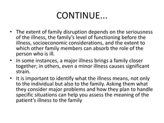 CONTINUE...
• The extent of family disruption depends on the seriousness
of the illness, the family’s level of functioning before the
illness, socioeconomic considerations, and the extent to
which other family members can absorb the role of the
person who is ill.
• In some instances, a major illness brings a family closer
together; in others, even a minor illness causes significant
strain.
• It is important to identify what the illness means, not only
to the individual but also to the family. Asking them what
they consider major problems and how they plan to handle
specific situations can help you assess the meaning of the
patient’s illness to the family
 