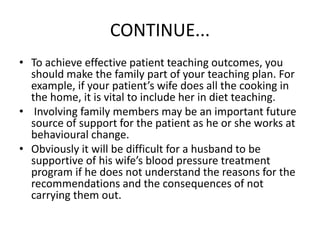 CONTINUE...
• To achieve effective patient teaching outcomes, you
should make the family part of your teaching plan. For
example, if your patient’s wife does all the cooking in
the home, it is vital to include her in diet teaching.
• Involving family members may be an important future
source of support for the patient as he or she works at
behavioural change.
• Obviously it will be difficult for a husband to be
supportive of his wife’s blood pressure treatment
program if he does not understand the reasons for the
recommendations and the consequences of not
carrying them out.
 