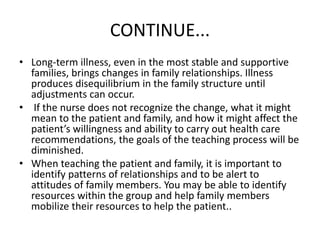 CONTINUE...
• Long-term illness, even in the most stable and supportive
families, brings changes in family relationships. Illness
produces disequilibrium in the family structure until
adjustments can occur.
• If the nurse does not recognize the change, what it might
mean to the patient and family, and how it might affect the
patient’s willingness and ability to carry out health care
recommendations, the goals of the teaching process will be
diminished.
• When teaching the patient and family, it is important to
identify patterns of relationships and to be alert to
attitudes of family members. You may be able to identify
resources within the group and help family members
mobilize their resources to help the patient..
 