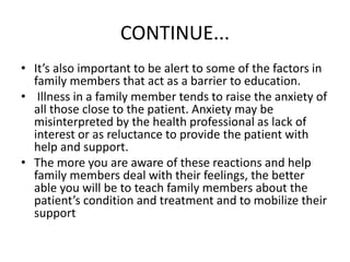 CONTINUE...
• It’s also important to be alert to some of the factors in
family members that act as a barrier to education.
• Illness in a family member tends to raise the anxiety of
all those close to the patient. Anxiety may be
misinterpreted by the health professional as lack of
interest or as reluctance to provide the patient with
help and support.
• The more you are aware of these reactions and help
family members deal with their feelings, the better
able you will be to teach family members about the
patient’s condition and treatment and to mobilize their
support
 