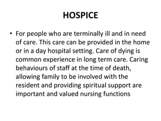 HOSPICE
• For people who are terminally ill and in need
of care. This care can be provided in the home
or in a day hospital setting. Care of dying is
common experience in long term care. Caring
behaviours of staff at the time of death,
allowing family to be involved with the
resident and providing spiritual support are
important and valued nursing functions
 