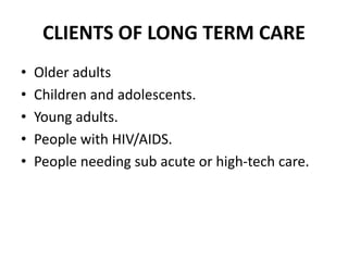 CLIENTS OF LONG TERM CARE
• Older adults
• Children and adolescents.
• Young adults.
• People with HIV/AIDS.
• People needing sub acute or high-tech care.
 