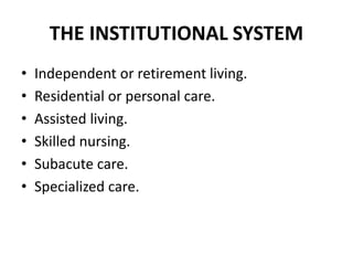 THE INSTITUTIONAL SYSTEM
• Independent or retirement living.
• Residential or personal care.
• Assisted living.
• Skilled nursing.
• Subacute care.
• Specialized care.
 