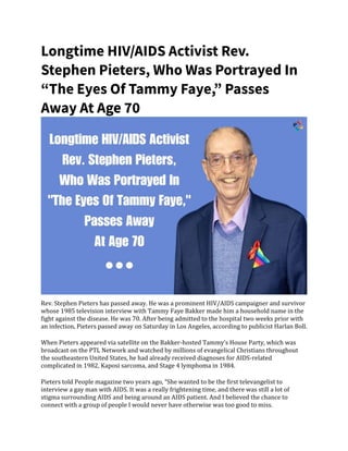 Longtime HIV/AIDS Activist Rev.
Stephen Pieters, Who Was Portrayed In
“The Eyes Of Tammy Faye,” Passes
Away At Age 70
Rev. Stephen Pieters has passed away. He was a prominent HIV/AIDS campaigner and survivor
whose 1985 television interview with Tammy Faye Bakker made him a household name in the
fight against the disease. He was 70. After being admitted to the hospital two weeks prior with
an infection, Pieters passed away on Saturday in Los Angeles, according to publicist Harlan Boll.
When Pieters appeared via satellite on the Bakker-hosted Tammy’s House Party, which was
broadcast on the PTL Network and watched by millions of evangelical Christians throughout
the southeastern United States, he had already received diagnoses for AIDS-related
complicated in 1982, Kaposi sarcoma, and Stage 4 lymphoma in 1984.
Pieters told People magazine two years ago, “She wanted to be the first televangelist to
interview a gay man with AIDS. It was a really frightening time, and there was still a lot of
stigma surrounding AIDS and being around an AIDS patient. And I believed the chance to
connect with a group of people I would never have otherwise was too good to miss.
 