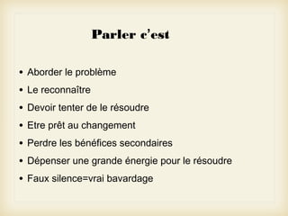 Parler c’est
•
•
•
•
•
•
•

Aborder le problème
Le reconnaître
Devoir tenter de le résoudre
Etre prêt au changement
Perdre les bénéfices secondaires
Dépenser une grande énergie pour le résoudre
Faux silence=vrai bavardage

 