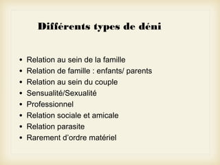 Différents types de déni
•
•
•
•
•
•
•
•

Relation au sein de la famille
Relation de famille : enfants/ parents
Relation au sein du couple
Sensualité/Sexualité
Professionnel
Relation sociale et amicale
Relation parasite
Rarement d’ordre matériel

 