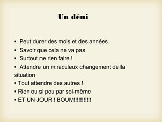 Un déni
•
•
•
•

Peut durer des mois et des années

Savoir que cela ne va pas
Surtout ne rien faire !
Attendre un miraculeux changement de la
situation
• Tout attendre des autres !
• Rien ou si peu par soi-même
• ET UN JOUR ! BOUM!!!!!!!!!!!

 