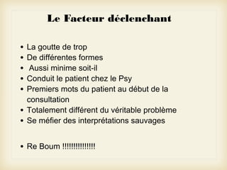 Le Facteur déclenchant
•
•
•
•
•
•
•

La goutte de trop
De différentes formes
Aussi minime soit-il
Conduit le patient chez le Psy
Premiers mots du patient au début de la
consultation
Totalement différent du véritable problème
Se méfier des interprétations sauvages

•

Re Boum !!!!!!!!!!!!!!!

 