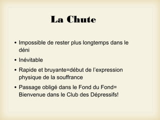 La Chute
•

Impossible de rester plus longtemps dans le
déni

•
•

Inévitable

•

Passage obligé dans le Fond du Fond=
Bienvenue dans le Club des Dépressifs!

Rapide et bruyante=début de l’expression
physique de la souffrance

 