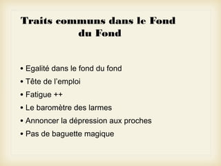 Traits communs dans le Fond
du Fond
• Egalité dans le fond du fond
• Tête de l’emploi
• Fatigue ++
• Le baromètre des larmes
• Annoncer la dépression aux proches
• Pas de baguette magique

 