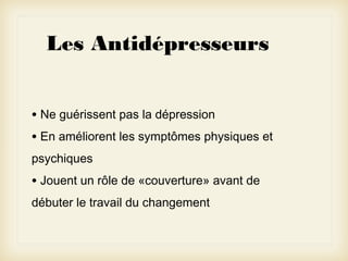 Les Antidépresseurs
• Ne guérissent pas la dépression
• En améliorent les symptômes physiques et
psychiques

• Jouent un rôle de «couverture» avant de
débuter le travail du changement

 